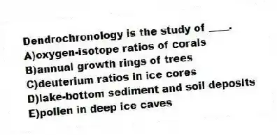 Dendrochronology is the study of ____.
A)oxygen-isotope ratios of corals
B)annual growth rings of trees
C)deuterium ratios in ice cores
D)lake-bottom sediment and soil deposits
E)pollen in deep ice caves
