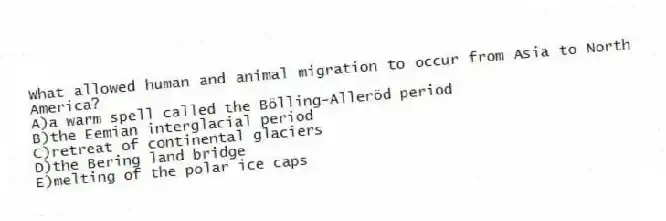 What allowed human and animal migration to occur from Asia to North America?
A)a warm spell called the Bölling-Alleröd period
B)the Eemian interglacial period
C)​retreat of continental glaciers
D)​the Bering land bridge
E)​melting of the polar ice caps