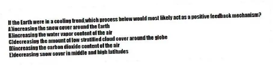 If the Earth were in a cooling trend,which process below would most likely act as a positive feedback mechanism?
A)increasing the snow cover around the Earth
B)increasing the water vapor content of the air
C)decreasing the amount of low stratified cloud cover around the globe
D)increasing the carbon dioxide content of the air
E)decreasing snow cover in middle and high latitudes