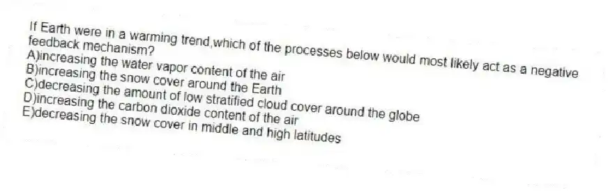 If Earth were in a warming trend,which of the processes below would most likely act as a negative feedback mechanism?
A)increasing the water vapor content of the air
B)increasing the snow cover around the Earth
C)decreasing the amount of low stratified cloud cover around the globe
D)increasing the carbon dioxide content of the air
E)decreasing the snow cover in middle and high latitudes