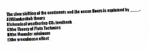 The slow shifting of the continents and the ocean floors is explained by ____.
A)Milankovitch theory
B)chemical weathering-CO₂ feedback
C)the Theory of Plate Tectonics
D)the Maunder minimum
E)the greenhouse effect