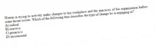 Hinton is trying to actively make changes to his workplace and the practices of his organization before some threat occurs. Which of the following best describes the type of change he is engaging in?
A) radical
B) reactive
C) proactive
D) incremental