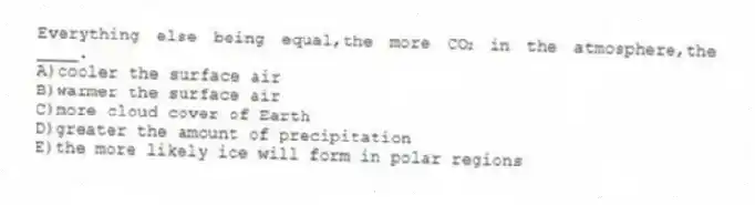Everything else being equal,the more CO₂ in the atmosphere,the ____.
A)cooler the surface air
B)warmer the surface air
C)more cloud cover of Earth
D)greater the amount of precipitation
E)the more likely ice will form in polar regions
