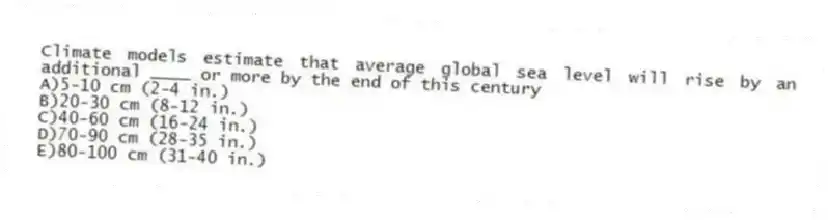 Climate models estimate that average global sea level will rise by an additional ____ or more by the end of this century
A)5-10 cm (2-4 in.)
B)20-30 cm (8-12 in.)
C)40-60 cm (16-24 in.)
D)70-90 cm (28-35 in.)
E)80-100 cm (31-40 in.)