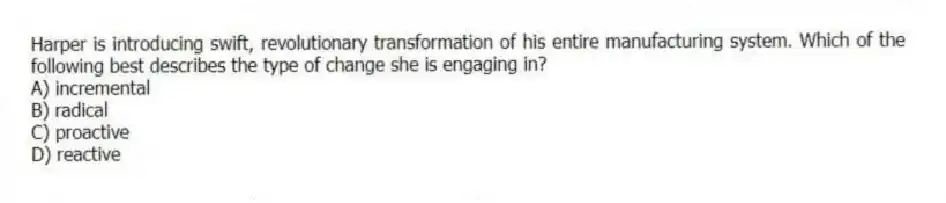 Harper is introducing swift, revolutionary transformation of his entire manufacturing system. Which of the following best describes the type of change she is engaging in?
A) incremental
B) radical
C) proactive
D) reactive