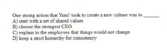 One strong action that Yum! took to create a new culture was to ______.
A) start with a set of shared values
B) choose the strongest CEO
C) explain to the employees that things would not change
D) keep a strict hierarchy for consistency