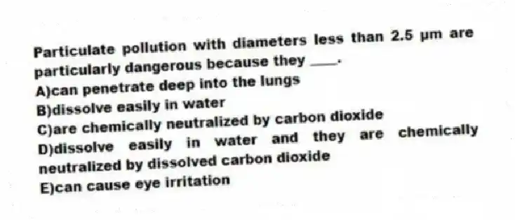 Particulate pollution with diameters less than 2.5 µm are particularly dangerous because they ____.
A)can penetrate deep into the lungs
B)dissolve easily in water
C)are chemically neutralized by carbon dioxide
D)dissolve easily in water and they are chemically neutralized by dissolved carbon dioxide
E)can cause eye irritation