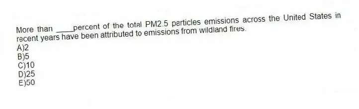 More than ____percent of the total PM2.5 particles emissions across the United States in recent years have been attributed to emissions from wildland fires.
A)2
B)5
C)10
D)25
E)50