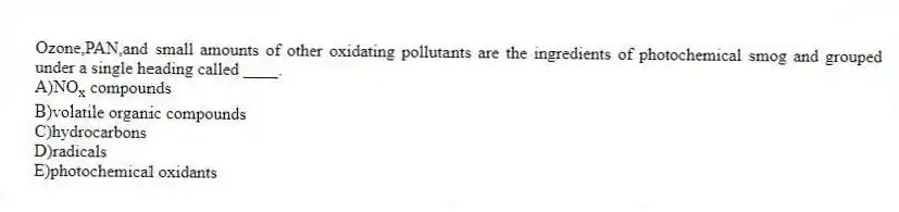 Ozone,PAN,and small amounts of other oxidating pollutants are the ingredients of photochemical smog and grouped under a single heading called ____.
A)NO<sub>x</sub> compounds
B)volatile organic compounds
C)hydrocarbons
D)radicals
E)photochemical oxidants