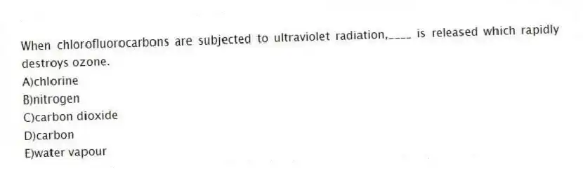 When chlorofluorocarbons are subjected to ultraviolet radiation,____ is released which rapidly destroys ozone.
A)chlorine
B)nitrogen
C)carbon dioxide
D)carbon
E)water vapour