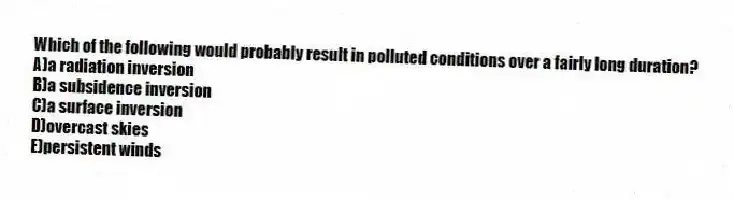 Which of the following would probably result in polluted conditions over a fairly long duration?
A)a radiation inversion
B)a subsidence inversion
C)a surface inversion
D)overcast skies
E)persistent winds