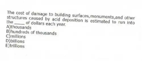 The cost of damage to building surfaces,monuments,and other structures caused by acid deposition is estimated to run into the ____ of dollars each year.
A)thousands
B)hundreds of thousands
C)millions
D)billions
E)trillions