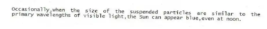 Occasionally,when the size of the suspended particles are similar to the primary wavelengths of visible light,the Sun can appear blue,even at noon.