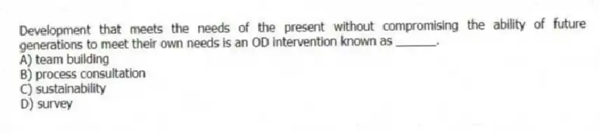 Development that meets the needs of the present without compromising the ability of future generations to meet their own needs is an OD intervention known as ______.
A) team building
B) process consultation
C) sustainability
D) survey