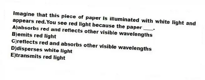 Imagine that this piece of paper is illuminated with white light and appears red.You see red light because the paper ____.
A)absorbs red and reflects other visible wavelengths
B)emits red light
C)reflects red and absorbs other visible wavelengths
D)disperses white light
E)transmits red light