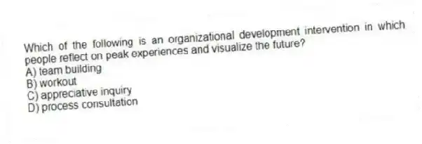 Which of the following is an organizational development intervention in which people reflect on peak experiences and visualize the future?
A) team building
B) workout
C) appreciative inquiry
D) process consultation
