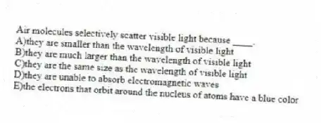 Air molecules selectively scatter visible light because ____.
A)they are smaller than the wavelength of visible light
B)they are much larger than the wavelength of visible light
C)they are the same size as the wavelength of visible light
D)they are unable to absorb electromagnetic waves
E)the electrons that orbit around the nucleus of atoms have a blue color