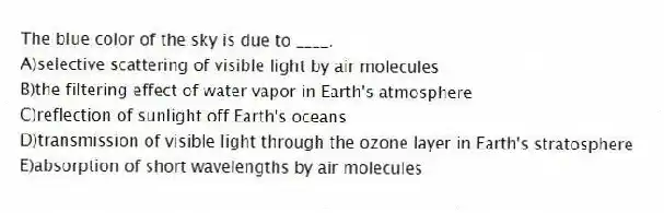The blue color of the sky is due to ____.
A)selective scattering of visible light by air molecules
B)the filtering effect of water vapor in Earth's atmosphere
C)reflection of sunlight off Earth's oceans
D)transmission of visible light through the ozone layer in Earth's stratosphere
E)absorption of short wavelengths by air molecules