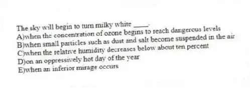 The sky will begin to turn milky white ____.
A)when the concentration of ozone begins to reach dangerous levels
B)when small particles such as dust and salt become suspended in the air
C)when the relative humidity decreases below about ten percent
D)on an oppressively hot day of the year
E)when an inferior mirage occurs