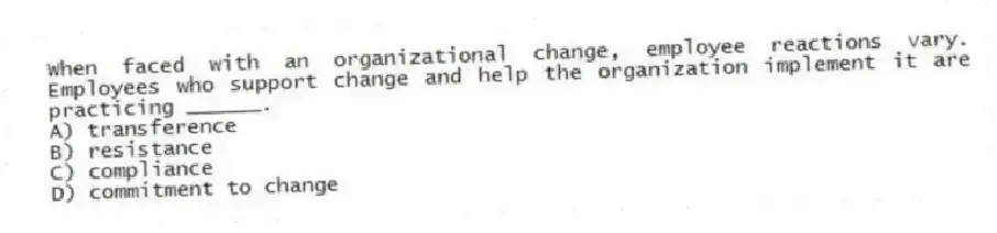 When faced with an organizational change, employee reactions vary. Employees who support change and help the organization implement it are practicing ______.
A) transference
B) resistance
C) compliance
D) commitment to change