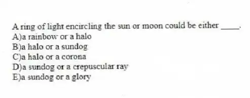 A ring of light encircling the sun or moon could be either ____.
A)a rainbow or a halo
B)a halo or a sundog
C)a halo or a corona
D)a sundog or a crepuscular ray
E)a sundog or a glory