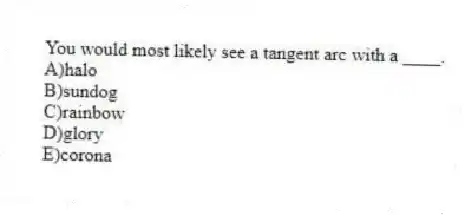 You would most likely see a tangent arc with a ____.
A)halo
B)sundog
C)​rainbow
D)​glory
E)​corona