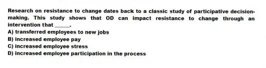 Research on resistance to change dates back to a classic study of participative decision-making. This study shows that OD can impact resistance to change through an intervention that ______.
A) transferred employees to new jobs
B) increased employee pay
C) increased employee stress
D) increased employee participation in the process