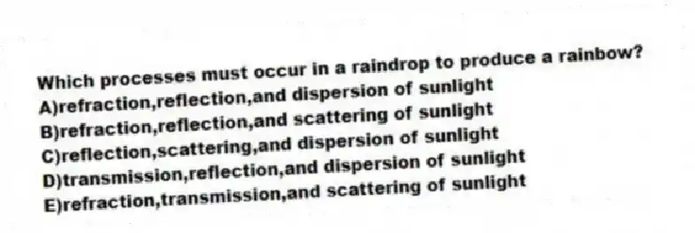 Which processes must occur in a raindrop to produce a rainbow?
A)refraction,reflection,and dispersion of sunlight
B)refraction,reflection,and scattering of sunlight
C)reflection,scattering,and dispersion of sunlight
D)transmission,reflection,and dispersion of sunlight
E)refraction,transmission,and scattering of sunlight