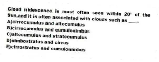 Cloud iridescence is most often seen within 20° of the Sun,and it is often associated with clouds such as ____.
A)cirrocumulus and altocumulus
B)cirrocumulus and cumulonimbus
C)altocumulus and stratocumulus
D)nimbostratus and cirrus
E)cirrostratus and cumulonimbus