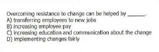 Overcoming resistance to change can be helped by ______.
A) transferring employees to new jobs
B) increasing employee pay
C) increasing education and communication about the change
D) implementing changes fairly