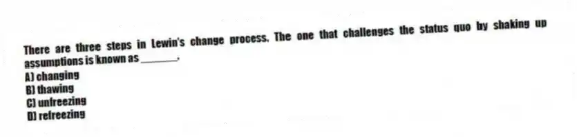 There are three steps in Lewin's change process. The one that challenges the status quo by shaking up assumptions is known as ______.
A) changing
B) thawing
C) unfreezing
D) refreezing