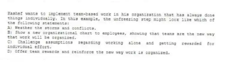 Kashef wants to implement team-based work in his organization that has always done things individually. In this example, the unfreezing step might look like which of the following statements:
A) Weather the storms and conflicts.
B) Show a new organizational chart to employees, showing that teams are the new way that work will be organized.
C) Challenge assumptions regarding working alone and getting rewarded for individual effort.
D) Offer team rewards and reinforce the new way work is organized.