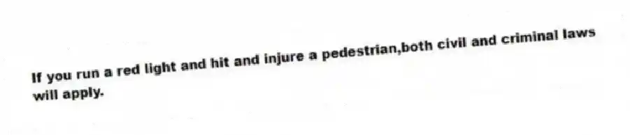 If you run a red light and hit and injure a pedestrian,both civil and criminal laws will apply.