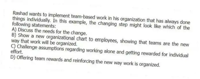 Rashad wants to implement team-based work in his organization that has always done things individually. In this example, the changing step might look like which of the following statements:
A) Discuss the needs for the change.
B) Show a new organizational chart to employees, showing that teams are the new way that work will be organized.
C) Challenge assumptions regarding working alone and getting rewarded for individual effort.
D) Offering team rewards and reinforcing the new way work is organized.