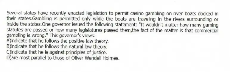 Several states have recently enacted legislation to permit casino gambling on river boats docked in their states.Gambling is permitted only while the boats are traveling in the rivers surrounding or inside the states.One governor issued the following statement: "It wouldn't matter how many gaming statutes are passed or how many legislatures passed them,the fact of the matter is that commercial gambling is wrong." This governor's views:
A)indicate that he follows the positive law theory.
B)indicate that he follows the natural law theory.
C)indicate that he is against principles of justice.
D)are most parallel to those of Oliver Wendell Holmes.