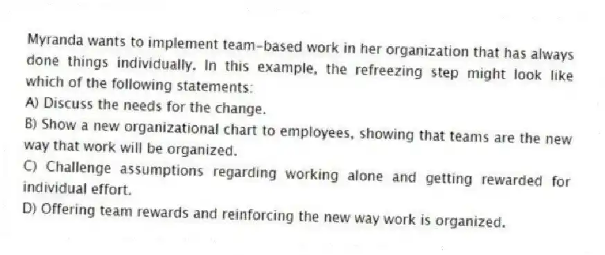 Myranda wants to implement team-based work in her organization that has always done things individually. In this example, the refreezing step might look like which of the following statements:
A) Discuss the needs for the change.
B) Show a new organizational chart to employees, showing that teams are the new way that work will be organized.
C) Challenge assumptions regarding working alone and getting rewarded for individual effort.
D) Offering team rewards and reinforcing the new way work is organized.
