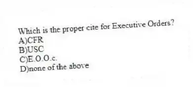 Which is the proper cite for Executive Orders?
A)CFR
B)USC
C)E.O.O.c.
D)none of the above