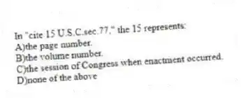 In "cite 15 U.S.C.sec.77," the 15 represents:
A)the page number.
B)the volume number.
C)the session of Congress when enactment occurred.
D)none of the above