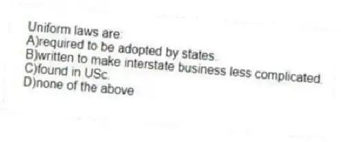 Uniform laws are:
A)required to be adopted by states.
B)written to make interstate business less complicated.
C)found in USc.
D)none of the above