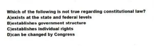 Which of the following is not true regarding constitutional law?
A)exists at the state and federal levels
B)establishes government structure
C)establishes individual rights
D)can be changed by Congress