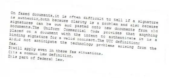 On faxed documents,it is often difficult to tell if a signature is authentic,both because clarity is a problem and also because signatures can be cut and pasted onto new documents from old documents.The Uniform Commercial Code provides that anything placed on a document with the intent to authenticate it is a binding signature for a valid contract.The UCC definition:
A)did not anticipate the technology problems arising from the fax.
B)will apply even in these fax situations.
C)is a common law definition.
D)is part of federal law.