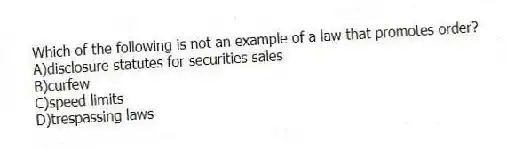Which of the following is not an example of a law that promotes order?
A)disclosure statutes for securities sales
B)curfew
C)speed limits
D)trespassing laws