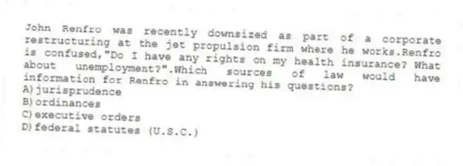 John Renfro was recently downsized as part of a corporate restructuring at the jet propulsion firm where he works.Renfro is confused,"Do I have any rights on my health insurance? What about unemployment?".Which sources of law would have information for Renfro in answering his questions?
A)jurisprudence
B)ordinances
C)executive orders
D)federal statutes (U.S.C.)