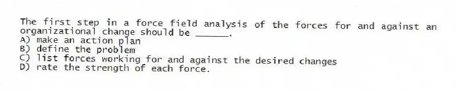 The first step in a force field analysis of the forces for and against an organizational change should be ______.
A) make an action plan
B) define the problem
C) list forces working for and against the desired changes
D) rate the strength of each force.