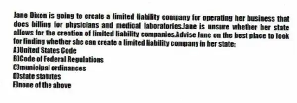Jane Dixon is going to create a limited liability company for operating her business that does billing for physicians and medical laboratories.Jane is unsure whether her state allows for the creation of limited liability companies.Advise Jane on the best place to look for finding whether she can create a limited liability company in her state:
A)United States Code
B)Code of Federal Regulations
C)municipal ordinances
D)state statutes
E)none of the above