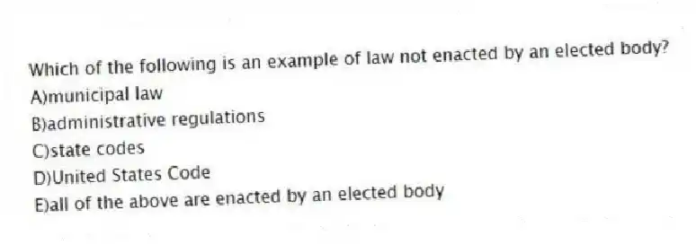 Which of the following is an example of law not enacted by an elected body?
A)municipal law
B)administrative regulations
C)state codes
D)United States Code
E)all of the above are enacted by an elected body