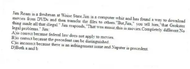 Jim Ream is a freshman at Woise State.Jim is a computer whiz and has found a way to download movies from DVDs and then transfer the files to others."But,Jim," you tell him,"that Grokster thing made all that illegal." Jim responds,"That was music,this is movies.Completely different.No legal problems." Jim:
A)is correct because federal law does not apply to movies.
B)is correct because the precedent can be distinguished.
C)is incorrect because there is an infringement issue and Napster is precedent.
D)Both a and b