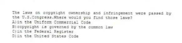 The laws on copyright ownership and infringement were passed by the U.S.Congress.Where would you find those laws?
A)in the Uniform Commercial Code
B)copyright is governed by the common law
C)in the Federal Register
D)in the United States Code