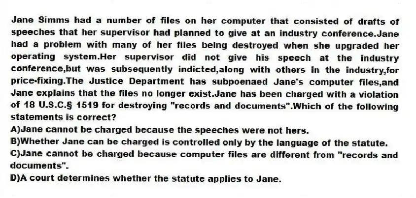 Jane Simms had a number of files on her computer that consisted of drafts of speeches that her supervisor had planned to give at an industry conference.Jane had a problem with many of her files being destroyed when she upgraded her operating system.Her supervisor did not give his speech at the industry conference,but was subsequently indicted,along with others in the industry,for price-fixing.The Justice Department has subpoenaed Jane's computer files,and Jane explains that the files no longer exist.Jane has been charged with a violation of 18 U.S.C.§ 1519 for destroying "records and documents".Which of the following statements is correct?
A)Jane cannot be charged because the speeches were not hers.
B)Whether Jane can be charged is controlled only by the language of the statute.
C)Jane cannot be charged because computer files are different from "records and documents".
D)A court determines whether the statute applies to Jane.