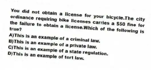 You did not obtain a license for your bicycle.The city ordinance requiring bike licenses carries a $50 fine for the failure to obtain a license.Which of the following is true?
A)This is an example of a criminal law.
B)This is an example of a private law.
C)This is an example of a state regulation.
D)This is an example of tort law.